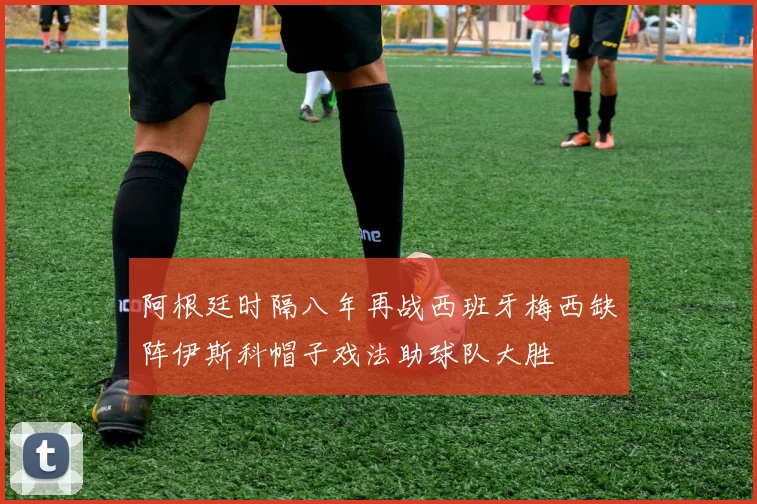 阿根廷时隔八年再战西班牙梅西缺阵伊斯科帽子戏法助球队大胜