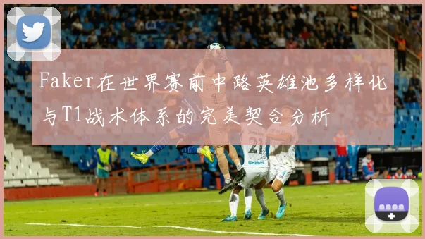 Faker在世界赛前中路英雄池多样化与T1战术体系的完美契合分析